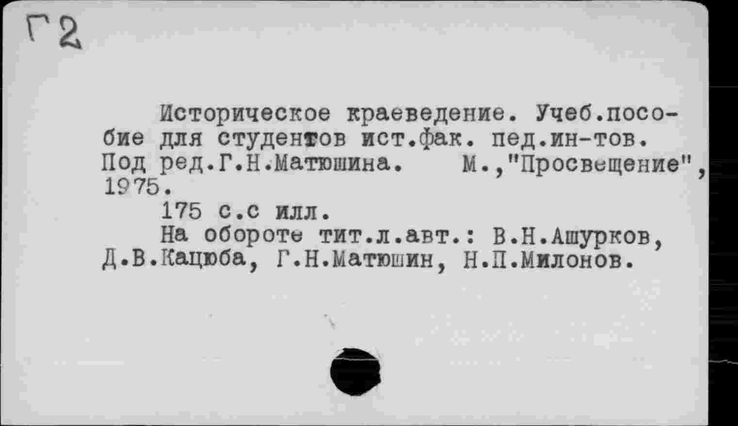 ﻿Историческое краеведение. Учеб.пособие для студентов ист.фак. пед.ин-тов. Под ред.Г.Н.Матюшина. М.,"Просвещение 1975.
175 с.с илл.
На обороте тит.л.авт.: В.Н.Ашурков, Д.В.Кацюба, Г.Н.Матюшин, Н.П.Милонов.